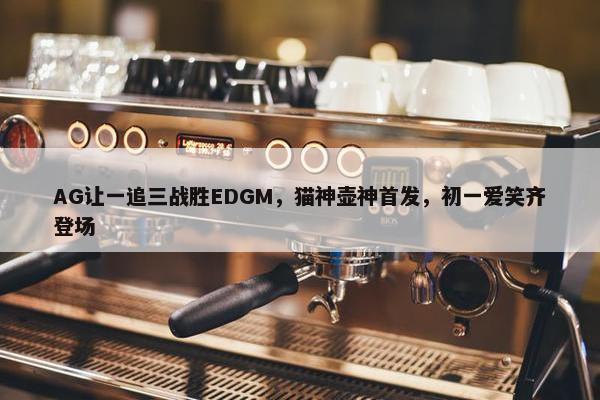 AG让一追三战胜EDGM，猫神壶神首发，初一爱笑齐登场