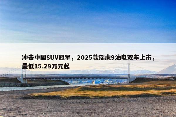 冲击中国SUV冠军，2025款瑞虎9油电双车上市，最低15.29万元起