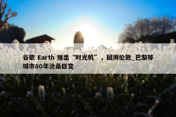 谷歌 Earth 推出“时光机”，回溯伦敦_巴黎等城市80年沧桑巨变