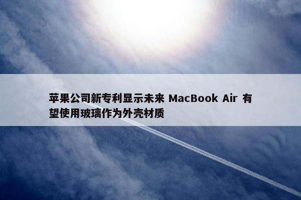 苹果公司新专利显示未来 MacBook Air 有望使用玻璃作为外壳材质