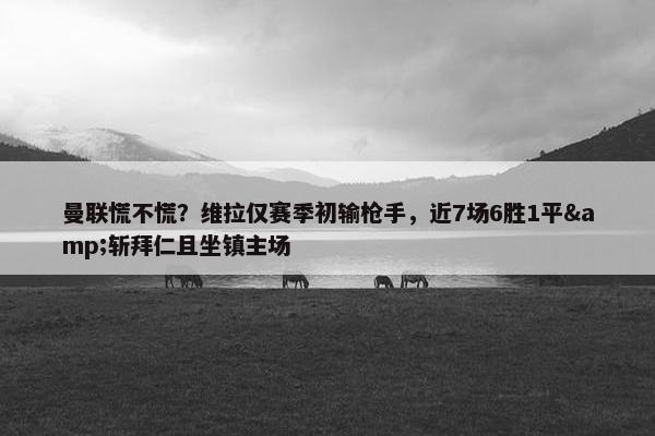 曼联慌不慌？维拉仅赛季初输枪手，近7场6胜1平&斩拜仁且坐镇主场