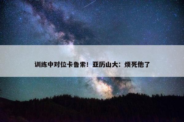 训练中对位卡鲁索！亚历山大：烦死他了