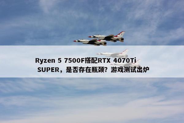 Ryzen 5 7500F搭配RTX 4070Ti SUPER，是否存在瓶颈？游戏测试出炉