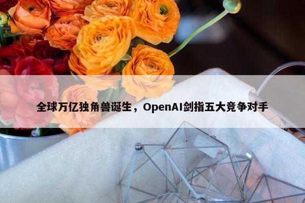 全球万亿独角兽诞生，OpenAI剑指五大竞争对手