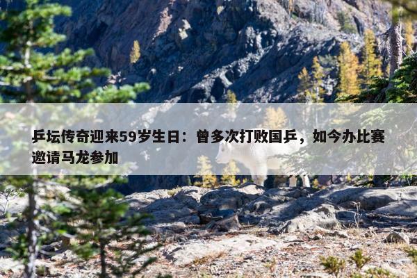 乒坛传奇迎来59岁生日：曾多次打败国乒，如今办比赛邀请马龙参加