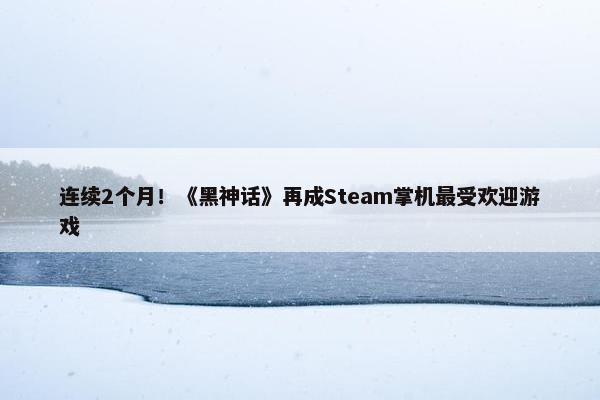 连续2个月！《黑神话》再成Steam掌机最受欢迎游戏