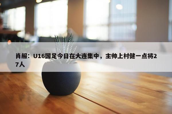 肖赧：U16国足今日在大连集中，主帅上村健一点将27人