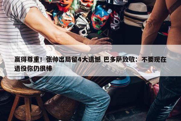 赢得尊重！张帅出局留4大遗憾 巴多萨致敬：不要现在退役你仍很棒