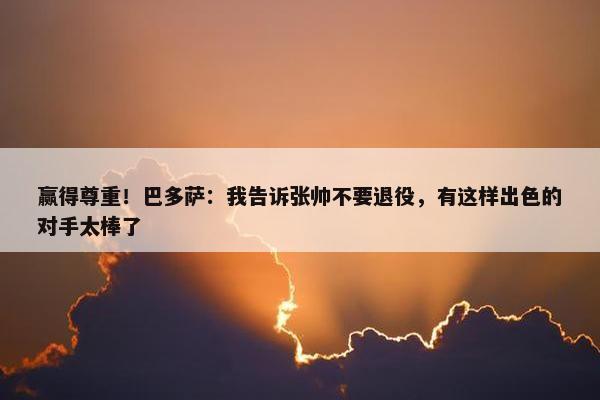 赢得尊重！巴多萨：我告诉张帅不要退役，有这样出色的对手太棒了