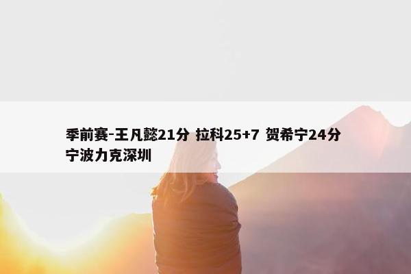 季前赛-王凡懿21分 拉科25+7 贺希宁24分 宁波力克深圳