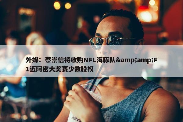 外媒：蔡崇信将收购NFL海豚队&amp;F1迈阿密大奖赛少数股权