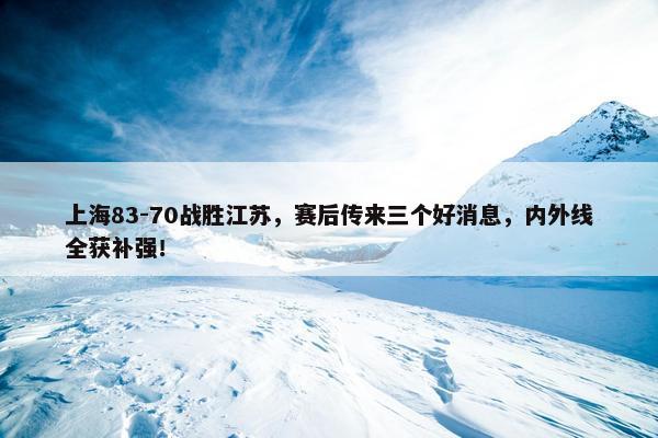 上海83-70战胜江苏，赛后传来三个好消息，内外线全获补强！