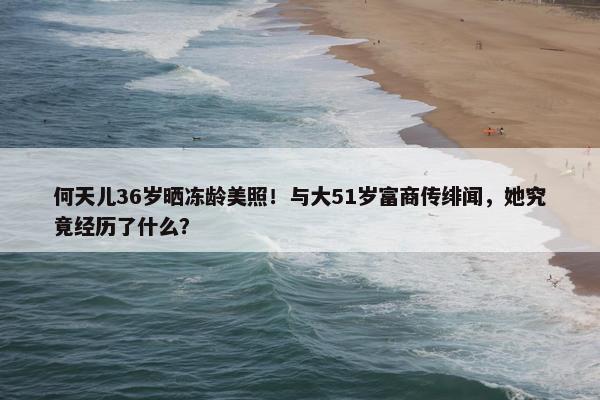 何天儿36岁晒冻龄美照！与大51岁富商传绯闻，她究竟经历了什么？