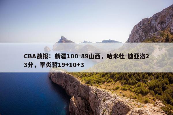 CBA战报：新疆100-89山西，哈米杜-迪亚洛23分，李炎哲19+10+3