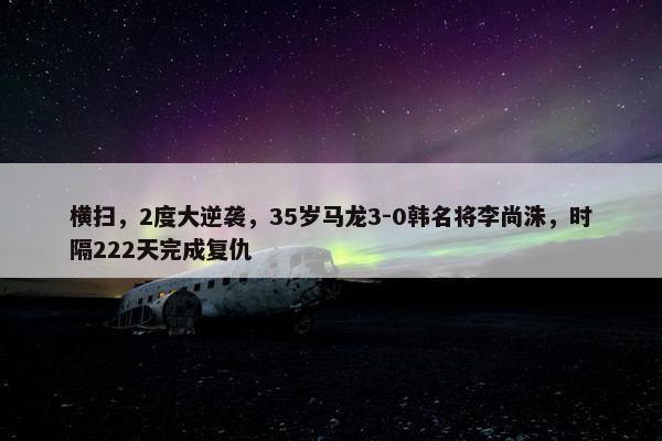 横扫，2度大逆袭，35岁马龙3-0韩名将李尚洙，时隔222天完成复仇