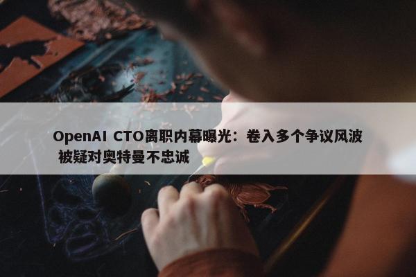 OpenAI CTO离职内幕曝光：卷入多个争议风波 被疑对奥特曼不忠诚