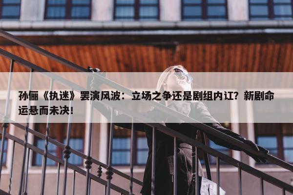 孙俪《执迷》罢演风波：立场之争还是剧组内讧？新剧命运悬而未决！