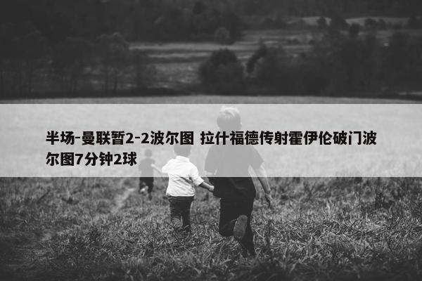 半场-曼联暂2-2波尔图 拉什福德传射霍伊伦破门波尔图7分钟2球