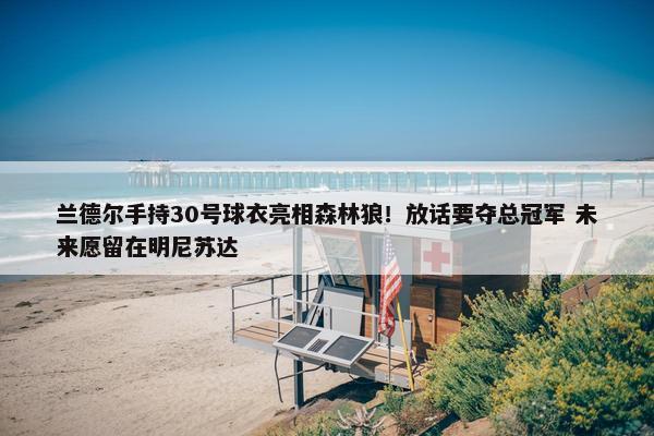 兰德尔手持30号球衣亮相森林狼！放话要夺总冠军 未来愿留在明尼苏达