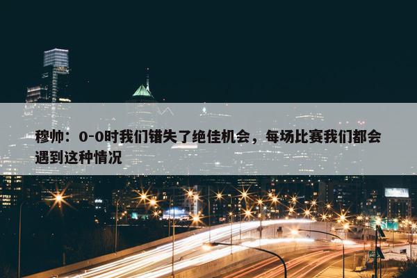 穆帅：0-0时我们错失了绝佳机会，每场比赛我们都会遇到这种情况