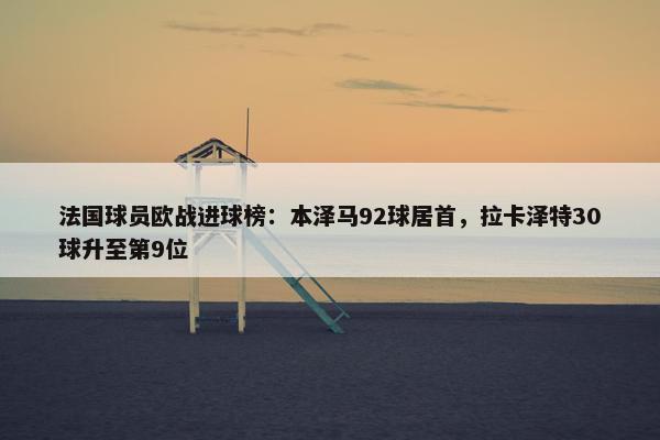 法国球员欧战进球榜：本泽马92球居首，拉卡泽特30球升至第9位