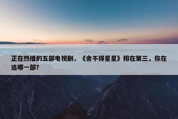 正在热播的五部电视剧，《舍不得星星》排在第三，你在追哪一部？