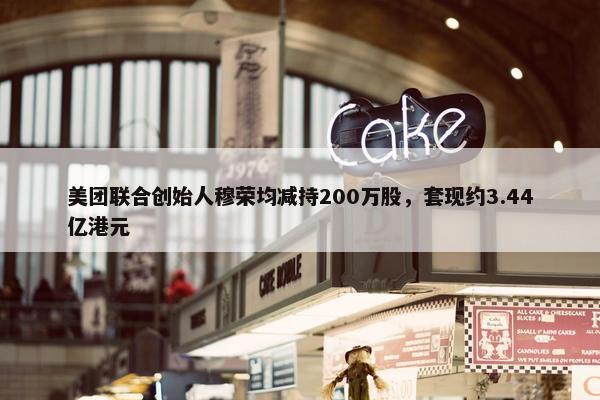 美团联合创始人穆荣均减持200万股，套现约3.44亿港元