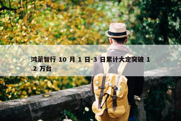 鸿蒙智行 10 月 1 日-3 日累计大定突破 1.2 万台