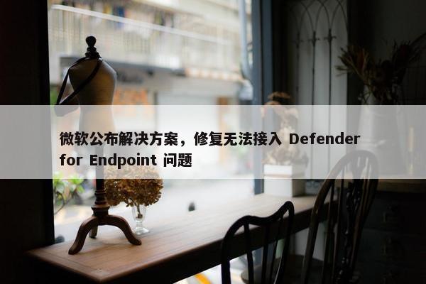 微软公布解决方案，修复无法接入 Defender for Endpoint 问题