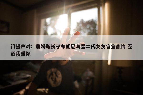 门当户对：詹姆斯长子布朗尼与星二代女友官宣恋情 互道我爱你