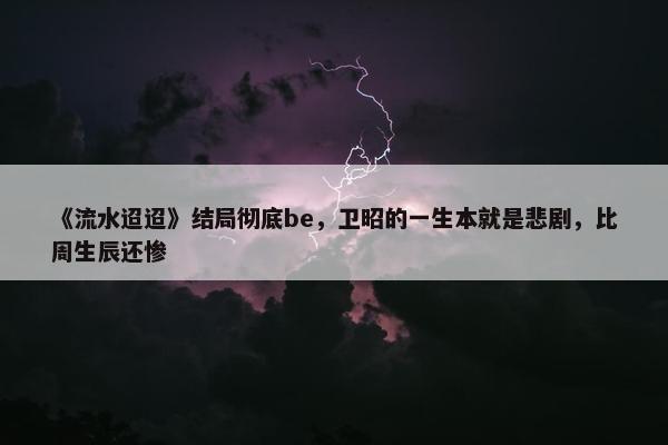 《流水迢迢》结局彻底be，卫昭的一生本就是悲剧，比周生辰还惨