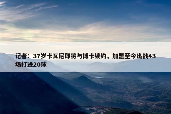 记者：37岁卡瓦尼即将与博卡续约，加盟至今出战43场打进20球