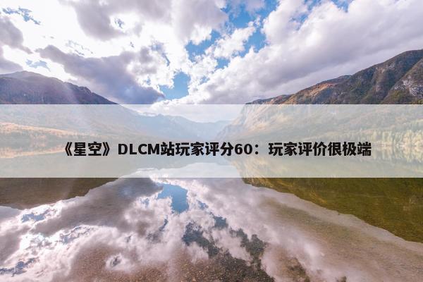 《星空》DLCM站玩家评分60：玩家评价很极端