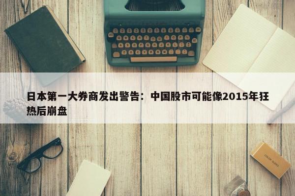 日本第一大券商发出警告：中国股市可能像2015年狂热后崩盘