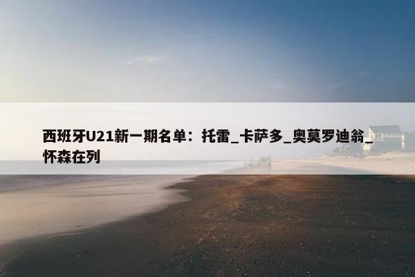 西班牙U21新一期名单：托雷_卡萨多_奥莫罗迪翁_怀森在列