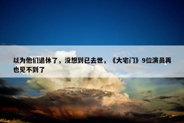 以为他们退休了，没想到已去世，《大宅门》9位演员再也见不到了