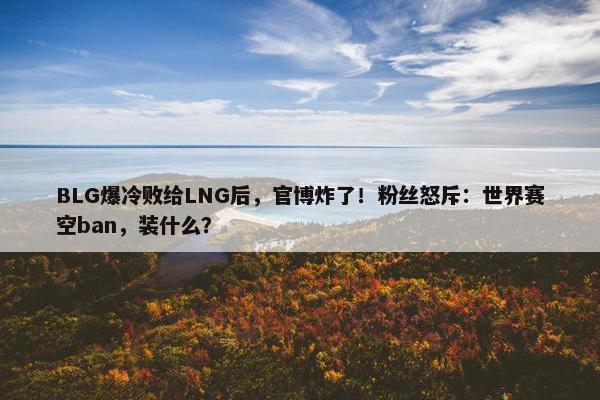 BLG爆冷败给LNG后，官博炸了！粉丝怒斥：世界赛空ban，装什么？