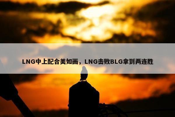 LNG中上配合美如画，LNG击败BLG拿到两连胜