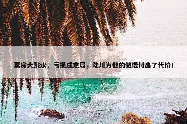 票房大跳水，亏损成定局，陆川为他的傲慢付出了代价！