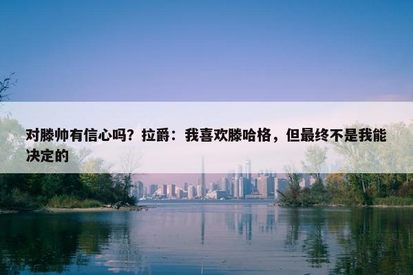 对滕帅有信心吗？拉爵：我喜欢滕哈格，但最终不是我能决定的