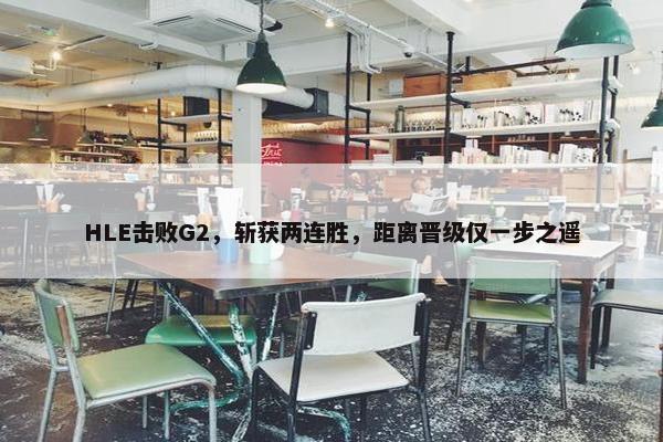 HLE击败G2，斩获两连胜，距离晋级仅一步之遥