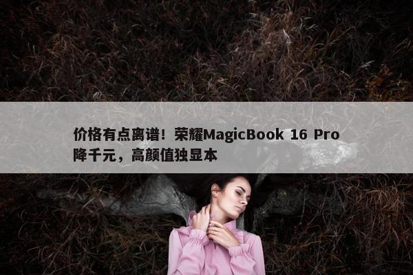 价格有点离谱！荣耀MagicBook 16 Pro降千元，高颜值独显本