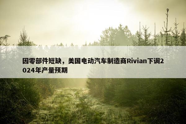 因零部件短缺，美国电动汽车制造商Rivian下调2024年产量预期