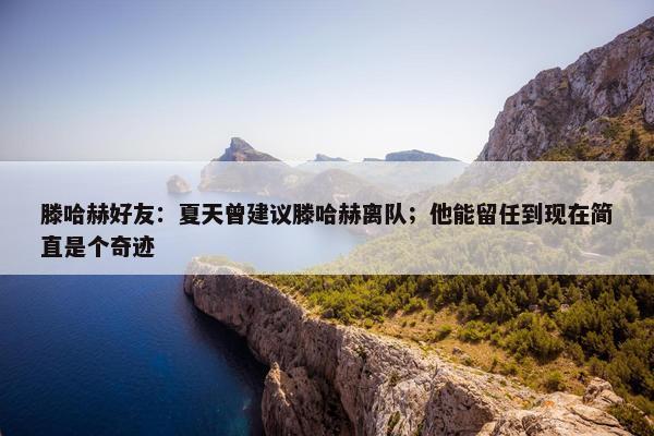 滕哈赫好友：夏天曾建议滕哈赫离队；他能留任到现在简直是个奇迹