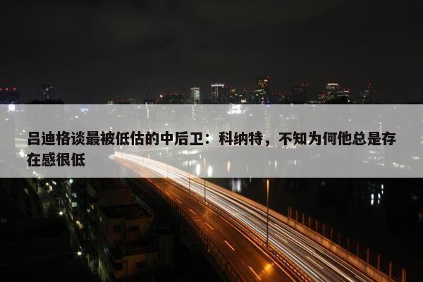 吕迪格谈最被低估的中后卫：科纳特，不知为何他总是存在感很低