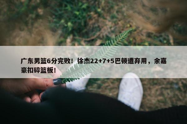 广东男篮6分完败！徐杰22+7+5巴顿遭弃用，余嘉豪扣碎篮板！