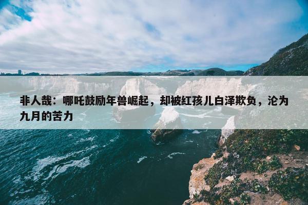 非人哉：哪吒鼓励年兽崛起，却被红孩儿白泽欺负，沦为九月的苦力