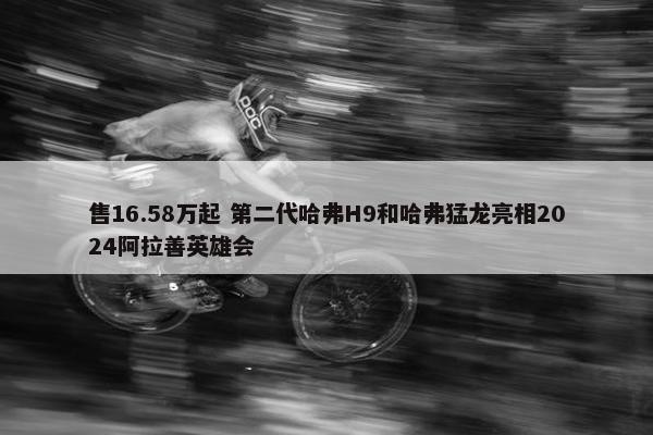 售16.58万起 第二代哈弗H9和哈弗猛龙亮相2024阿拉善英雄会