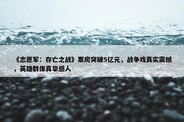 《志愿军：存亡之战》票房突破5亿元，战争戏真实震撼，英雄群像真挚感人