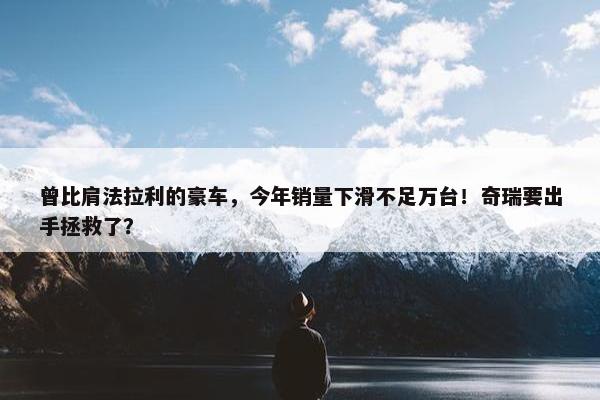 曾比肩法拉利的豪车，今年销量下滑不足万台！奇瑞要出手拯救了？